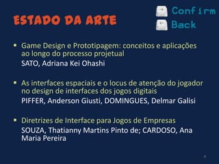 Estado da Arte
 Game Design e Prototipagem: conceitos e aplicações
ao longo do processo projetual
 SATO, Adriana Kei Ohashi
 As interfaces espaciais e o locus de atenção do jogador
no design de interfaces dos jogos digitais
 PIFFER, Anderson Giusti, DOMINGUES, Delmar Galisi
 Diretrizes de Interface para Jogos de Empresas
 SOUZA, Thatianny Martins Pinto de; CARDOSO, Ana
Maria Pereira
8
 