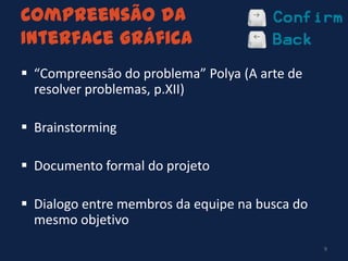 Compreensão da
Interface Gráfica
 “Compreensão do problema” Polya (A arte de
resolver problemas, p.XII)
 Brainstorming
 Documento formal do projeto
 Dialogo entre membros da equipe na busca do
mesmo objetivo
9
 