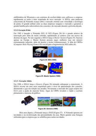 emblemática de Miyamoto e em contratos de exclusividade com softhouses a empresa
rapidamente se torna a mais respeitada do novo mercado. A SEGA, uma poderosa
concorrente da Nintendo avança sobre o mercado oriental com voracidade e tecnologia
de ponta. O grande embate entre as duas empresas reaquece o mercado e garantirá a
grande batalha pela subexistência dos consoles e do mercado durante a próxima década.
2.3.2. Geração 8 bits
Em 1985 é lançado o Nintendo NES. O NES (Figura 24) foi o grande atrativo da
renovação pois além de muito colorido, rapidamente já contava com um acervo de
dezenas de jogos. No ano seguinte a SEGA lança o Master System (Figura 25). Sucesso
apenas na Europa o Master System possuía jogos melhores mas em número
extremamente reduzido, além de pistola e óculos tridimensionais. A falta de CRPGs
(Computer Role-Playing Games) foi crucial para a hegemonia do NES sobre ele.

Figura 24: NES (1985)

Figura 25: Master System (1986)

2.3.3 - Geração 16bits
Em 1988, a SEGA lança o Genesis (Figura 26) tentando sobrepujar a concorrente. A
SEGA investe em uma nova arquitetura para o nível da apresentação dos consoles,
diminuindo o gap em relação aos arcades. Novamente o mercado dos jogos respira nos
EUA com a ajuda do mascote Sonic. Jogos de CRPG invadem o Japão e acertam
plenamente o interesse do público.

Figura 26: Genesis (1988)

Dois anos depois, a Nintendo lança o SNES (Figura 27). A Nintendo apostou em
novidades e na revalorização das personalidades da casa. Mario garante uma franquia
milionária para a empresa que se solidifica para outras novidades.

 