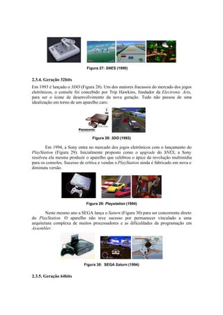 Figura 27: SNES (1990)

2.3.4. Geração 32bits
Em 1993 é lançado o 3DO (Figura 28). Um dos maiores fracassos do mercado dos jogos
eletrônicos, o console foi concebido por Trip Hawkins, fundador da Electronic Arts,
para ser o ícone de desenvolvimento da nova geração. Tudo não passou de uma
idealização em torno de um aparelho caro.

Figura 28: 3DO (1993)

Em 1994, a Sony entra no mercado dos jogos eletrônicos com o lançamento do
PlayStation (Figura 29). Inicialmente proposto como o upgrade do SNES, a Sony
resolveu ela mesma produzir o aparelho que celebrou o ápice da revolução multimídia
para os consoles. Sucesso de crítica e vendas o PlayStation ainda é fabricado em nova e
diminuta versão.

Figura 29: Playstation (1994)

Neste mesmo ano a SEGA lança o Saturn (Figura 30) para ser concorrente direto
do PlayStation. O aparelho não teve sucesso por permanecer vinculado a uma
arquitetura complexa de muitos processadores e as dificuldades da programação em
Assembler.

Figura 30: SEGA Saturn (1994)

2.3.5. Geração 64bits

 