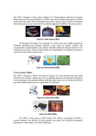 Em 1993 é lançado o Atari Jaguar (Figura 31). Representante indevido da geração
64bits (por usar dois processadores de 32bits e não um de 64bits) representava o último
recurso da Atari antes de ser fortemente pela crítica. Poucos jogos, tentativa infrutífera
de revitalização com um leitor de CD e controles gigantes. O público ficou mais crítico.

Figura 31: Atari Jaguar (1993)

O Nintendo 64 (Figura 32) é lançado em 1996 como uma rápida incursão da
Nintendo garantida pela franquia Pokemón e por jogos de esporte. Acabou não
conquistando o grande público com gráficos refinados porém de texturas repetitivas em
cartuchos muito caros. Além de tudo, perdia em originalidade: revisitações constantes a
sucessos de seus títulos antecessores.

Figura 32: Nintendo 64 (1996)

2.3.6. Geração 128bits
Em 1998, é lançado o SEGA DreamCast (Figura 33). Este console teve uma curta
existência no mercado - apenas dois anos. O aparelho apesar de excepcional do ponto de
vista tecnológico não garantiu público suficiente para arcar com as dívidas da SEGA,
que desde então decidiu focar-se unicamente em softwares.

Figura 33: DreamCast (1998)

Figura 34: PSX2 (2000)

Em 2000, a Sony lança o PSX2 (Figura 34). Adota a tecnologia de DVD, o
console manteve um público fiel por garantir que jogos do PlayStation pudessem
permanecer sendo usados e de forma melhorada.

 