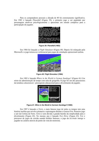 Para os computadores pessoais a década de 80 foi extremamente significativa.
Em 1983 é lançado Planetfall (Figura 39), o primeiro jogo a ser populado por
personagens atrativos psicologicamente e apresentar um enredo complexo para a
participação do jogador.

Figura 39: Planetfall (1983)

Em 1984 foi lançado o Flight Simulator (Figura 40). Depois foi relançado pela
Microsoft e o jogo tornou-se o referencial para jogos de simulação operacional realista.

Figura 40: Flight Simulator (1984)

Em 1985 é lançado Where in the World is Carmen Sandiego? (Figura 41) Um
misto de administração de tempo com aula de geografia. O jogo foi um dos precursores
da temática edutainment - pressuposto educacional para o divertimento do jogador.

Figura 41: Whre in the World is Carmem Sandiego? (1985)

Em 1987 é lançado o Tetris, o mais famoso jogo de todos os tempos tem uma
história insólita que envolve pirataria e espionagem durante a Guerra Fria. Primeiro jogo
a sair da Cortina de Ferro. Tetris é sem dúvida o grande bastião da simplicidade para o
divertimento (Figura 42). No mesmo ano é lançado Test Drive (Figura 43). Foi o
precursor de jogos de corrida usando bólidos famosos, o jogo da Accolade imerge o
jogador no cenário através do ponto de vista do motorista.

 