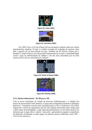 Figura 42: Tetris (1987)

Figura 43: Test Drive (1987)

Em 1989, Prince of Persia (Figura 44) usa animações realistas sobre um cenário
aparentemente simplista. O jogo é o melhor exemplo de avaliação de recursos vitais
para a garantia de um bom projeto de jogo. Também em 89, SimCity (Figura 45) é
lançado. É usado inclusive em escolas para compreensão de civismo e responsabilidade
social o jogo de administração de cidades é um dos mais renomados por ter feito
sucesso sem se ater na valorização da violência.

Figura 44: Prince of Persia (1989)

Figura 45: SimCity (1989)

2.5.1. Quebra dimensional – Do 2D para o 3D
Com as novas tecnologias de criação de universos tridimensionais e a redução dos
preços de processadores mais potentes, os jogos para computador tornaram-se altamente
imersivos. O primeiro sucesso desta tecnologia para os PCs é Wolfenstein 3D (1992)
(Figura 46). A partir de experiências prévias com imagens distorcidas sobre sólidos para
a falsa ilusão de profundidade, o jogo apresenta pela primeira vez de forma atrativa um
elemento que se joga sobre o cenário - uma arma - garantindo ao jogador a experiência
de participar visualmente na ação (jogos em primeira pessoa conhecidos como FPS –
First Person Shooters).

 