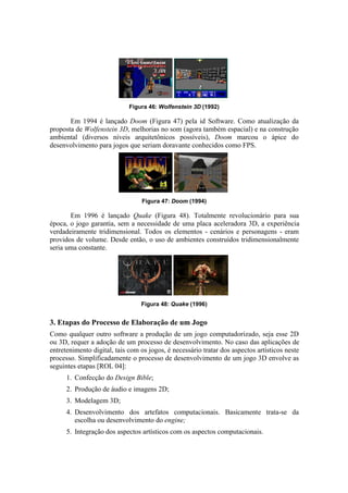 Figura 46: Wolfenstein 3D (1992)

Em 1994 é lançado Doom (Figura 47) pela id Software. Como atualização da
proposta de Wolfenstein 3D, melhorias no som (agora também espacial) e na construção
ambiental (diversos níveis arquitetônicos possíveis), Doom marcou o ápice do
desenvolvimento para jogos que seriam doravante conhecidos como FPS.

Figura 47: Doom (1994)

Em 1996 é lançado Quake (Figura 48). Totalmente revolucionário para sua
época, o jogo garantia, sem a necessidade de uma placa aceleradora 3D, a experiência
verdadeiramente tridimensional. Todos os elementos - cenários e personagens - eram
providos de volume. Desde então, o uso de ambientes construídos tridimensionalmente
seria uma constante.

Figura 48: Quake (1996)

3. Etapas do Processo de Elaboração de um Jogo
Como qualquer outro software a produção de um jogo computadorizado, seja esse 2D
ou 3D, requer a adoção de um processo de desenvolvimento. No caso das aplicações de
entretenimento digital, tais com os jogos, é necessário tratar dos aspectos artísticos neste
processo. Simplificadamente o processo de desenvolvimento de um jogo 3D envolve as
seguintes etapas [ROL 04]:
1. Confecção do Design Bible;
2. Produção de áudio e imagens 2D;
3. Modelagem 3D;
4. Desenvolvimento dos artefatos computacionais. Basicamente trata-se da
escolha ou desenvolvimento do engine;
5. Integração dos aspectos artísticos com os aspectos computacionais.

 