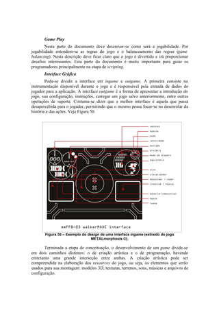 Game Play
Nesta parte do documento deve descrever-se como será a jogabilidade. Por
jogabilidade entendem-se as regras do jogo e o balanceamento das regras (game
balancing). Nesta descrição deve ficar claro que o jogo é divertido e irá proporcionar
desafios interessantes. Esta parte do documento é muito importante para guiar os
programadores principalmente na etapa de scripting.
Interface Gráfica
Pode-se dividir a interface em ingame e outgame. A primeira consiste na
instrumentação disponível durante o jogo e é responsável pela entrada de dados do
jogador para a aplicação. A interface outgame é a forma de apresentar a introdução do
jogo, sua configuração, instruções, carregar um jogo salvo anteriormente, entre outras
operações de suporte. Costuma-se dizer que a melhor interface é aquela que passa
desapercebida para o jogador, permitindo que o mesmo possa focar-se no desenrolar da
história e das ações. Veja Figura 50.

Figura 50 – Exemplo do design de uma interface ingame (extraído do jogo
METALmorphosis ©).

Terminada a etapa de conceituação, o desenvolvimento de um game divide-se
em dois caminhos distintos: o de criação artística e o de programação, havendo
entretanto uma grande interseção entre ambas. A criação artística pode ser
compreendida na elaboração dos resources do jogo, ou seja, os elementos que serão
usados para sua montagem: modelos 3D, texturas, terrenos, sons, músicas e arquivos de
configuração.

 