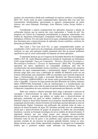 usuários, tal característica obtida pela combinação de aspectos artísticos e tecnológicos
[BAT 02]. Assim, tratar de jogos computadorizados representa lidar com uma área
extremamente interdisciplinar, aproximando os aspectos computacionais de outras
ciências, tais como Educação, Psicologia, Artes Plásticas, Letras, Design Gráfico e
Música.
Considerando o aspecto computacional tais aplicações requerem a adoção de
sofisticadas técnicas que na maioria das vezes representam o “estado da arte” das
pesquisas em Ciência da Computação principalmente as pesquisas relacionadas com
Análise de Algoritmos (Otimização), Computação Gráfica, Redes de Computadores e
Inteligência Artificial. Por esta razão desenvolver jogos computadorizados torna-se uma
área fascinante para o desenvolvimento de aplicações técnico-científicas, conforme foi
destacado por Battaiola [BAT 00].
Para Laird e Van Lent [LAI 01], os jogos computadorizados podem ser
considerados a killer application da computação, principalmente na área de Inteligência
Artificial, ou seja, uma aplicação modelo justamente pelo fato de possuir problemas
significativos que ao serem solucionados irá impactar em outras aplicações.
É importante destacar que no Congresso da Sociedade Brasileira de Computação
(2000) o Prof. Dr. André Battaiola publicou na Jornada de Atualização em Informática
(JAI) o artigo intitulado “Jogos por Computador – Histórico, Relevância Tecnológica e
Mercadológica,Tendências e Técnicas de Implementação” [BAT 00]. Tal publicação
representa um marco significativo na comunidade acadêmica, pelo fato do
reconhecimento das potencialidades técnico-científicas e mercadológicas das pesquisas
aplicadas em jogos computadorizados e entretenimento digital. A publicação deste
presente artigo após cinco anos a publicação do trabalho de Battaiola ocorre em um
contexto diferenciado, pois atualmente a SBC já consolidou uma Comissão Especial de
Jogos e Entretenimento, foi criada a Associação Brasileira das Desenvolvedoras de
Jogos Eletrônicos (ABRAGAMES) e até mesmo ações governamentais já foram feitas
como o JogosBR – Concurso de Jogos promovido pelo Ministério da Cultura, inúmeros
editais FINEP/CNPq fomentando a área de entretenimento e o reconhecimento dos
jogos computadorizados como obra de audiovisual pelo Ministro da Cultura. Tais ações
evidenciam a importância do setor conforme foi apresentado por Battaiola, em 2000.
Dado esse contexto o objetivo principal deste artigo é apresentar o processo de
concepção e desenvolvimento de jogos 3D, destacando ferramentas comerciais e
alternativas livres e gratuitas que podem ser usadas para o desenvolvimento de
aplicações multimídia em geral no âmbito acadêmico e extensível para o setor
industrial. Espera-se desta forma fomentar novas pesquisas interdisciplinares na área da
computação promovendo o desenvolvimento de tecnologia nacional aplicada ao setor de
Entretenimento Digital. Certamente esta publicação não pretende tratar de todos os
aspectos de desenvolvimento de jogos 3D, entretanto pretende servir de embasamento
inicial para o desenvolvimento de grupos de pesquisas no âmbito das universidades
brasileiras e auxiliar na formação tecnológica de novos estúdios de desenvolvimento. É
importante destacar que este artigo possui uma natureza técnico-científica
diferenciando-se da concepção tradicional dos demais artigos publicados neste evento.
Entretanto tratar da área de games é um problema cujos aspectos tecnológicos são
inerentes oriundos de um processo de pesquisa aplicada bastante comum no setor.
Muitas técnicas que serão citadas representam resultados de pesquisa em Computação
Gráfica que a posteriori acabam sendo utilizadas em ferramentas para o

 