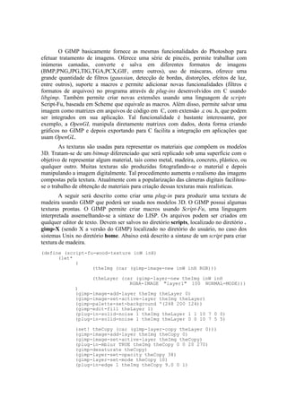O GIMP basicamente fornece as mesmas funcionalidades do Photoshop para
efetuar tratamento de imagens. Oferece uma série de pincéis, permite trabalhar com
inúmeras camadas, converte e salva em diferentes formatos de imagens
(BMP,PNG,JPG,TIG,TGA,PCX,GIF, entre outros), uso de máscaras, oferece uma
grande quantidade de filtros (gaussian, detecção de bordas, distorções, efeitos de luz,
entre outros), suporte a macros e permite adicionar novas funcionalidades (filtros e
formatos de arquivos) no programa através de plug-ins desenvolvidos em C usando
libgimp. Também permite criar novas extensões usando uma linguagem de scripts
Script-Fu, baseada em Scheme que equivale as macros. Além disso, permite salvar uma
imagem como matrizes em arquivos de código em C, com extensão .c ou .h, que podem
ser integrados em sua aplicação. Tal funcionalidade é bastante interessante, por
exemplo, a OpenGL manipula diretamente matrizes com dados, desta forma criando
gráficos no GIMP e depois exportando para C facilita a integração em aplicações que
usam OpenGL.
As texturas são usadas para representar os materiais que compõem os modelos
3D. Tratam-se de um bitmap diferenciado que será replicado sob uma superfície com o
objetivo de representar algum material, tais como metal, madeira, concreto, plástico, ou
qualquer outro. Muitas texturas são produzidas fotografando-se o material e depois
manipulando a imagem digitalmente. Tal procedimento aumenta o realismo das imagens
compostas pela textura. Atualmente com a popularização das câmeras digitais facilitouse o trabalho de obtenção de materiais para criação dessas texturas mais realísticas.
A seguir será descrito como criar uma plug-in para produzir uma textura de
madeira usando GIMP que poderá ser usada nos modelos 3D. O GIMP possui algumas
texturas prontas. O GIMP permite criar macros usando Script-Fu, uma linguagem
interpretada assemelhando-se a sintaxe do LISP. Os arquivos podem ser criados em
qualquer editor de texto. Devem ser salvos no diretório scripts, localizado no diretório .
gimp-X (sendo X a versão do GIMP) localizado no diretório do usuário, no caso dos
sistemas Unix no diretório home. Abaixo está descrito a sintaxe de um script para criar
textura de madeira.
(define (script-fu-wood-texture inW inH)
(let*
(
(theImg (car (gimp-image-new inW inH RGB)))
(theLayer (car (gimp-layer-new theImg inW inH
RGBA-IMAGE "layer1" 100 NORMAL-MODE)))

)
(gimp-image-add-layer theImg theLayer 0)
(gimp-image-set-active-layer theImg theLayer)
(gimp-palette-set-background '(248 200 124))
(gimp-edit-fill theLayer 1)
(plug-in-solid-noise 1 theImg theLayer 1 1 10 7 0 0)
(plug-in-solid-noise 1 theImg theLayer 0 0 10 7 5 5)
(set! theCopy (car (gimp-layer-copy theLayer 0)))
(gimp-image-add-layer theImg theCopy 0)
(gimp-image-set-active-layer theImg theCopy)
(plug-in-mblur TRUE theImg theCopy 0 0 20 270)
(gimp-desaturate theCopy)
(gimp-layer-set-opacity theCopy 38)
(gimp-layer-set-mode theCopy 10)
(plug-in-edge 1 theImg theCopy 9.0 0 1)

 
