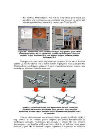 •

Boa interface de visualização: Para o artista é importante que a medida que
um objeto seja construído, possa acompanhar este processo em tempo real,
sabendo a priori como o mesmo será visto no jogo. Veja Figura 52.

Figura 52 – As interfaces “what you see is what you play” permite que o artista
possa ver em tempo real, na interface do software de modelagem, como seus
modelos ficarão na renderização final do jogo. Imagens extraídas do Avid
Softimage XSI ®.

Neste processo, uma virtude importante que os artistas devem ter é a de serem
capazes de modelar objetos com o menor número de polígonos possível (Figura 53).
Otimizando-se a modelagem, será possível que o cenário possa ser mais extenso e que
mais objetos possam ser inseridos no mesmo.

Figura 53 – Um mesmo modelo está representado em duas resoluções
diferentes de polígonos. Perceba-se que o resultado final é bastante
semelhante, embora o avião da direita possua 15 vezes mais polígonos que o
da esquerda.

Além de tais ferramentas, uma alternativa livre e gratuita é o Blender3D [BLE
05]. Trata-se de um software gráfico completo que oferece funcionalidades de
modelagem, animação, renderização, pós-produção e criação 3D. Sua principal
desvantagem é sua interface gráfica que não é fácil de ser utilizada, sendo pouco
intuitiva (Figura 54). O Blender3D suporta importação e exportação de diferentes

 