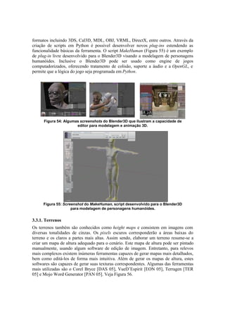 formatos incluindo 3DS, Cal3D, MDL, OBJ, VRML, DirectX, entre outros. Através da
criação de scripts em Python é possível desenvolver novos plug-ins estendendo as
funcionalidade básicas da ferramenta. O script MakeHuman (Figura 55) é um exemplo
de plug-in livre desenvolvido para o Blender3D visando a modelagem de personagens
humanóides. Inclusive o Blender3D pode ser usado como engine de jogos
computadorizados, oferecendo tratamento de colisão, suporte a áudio e a OpenGL, e
permite que a lógica do jogo seja programada em Python.

Figura 54: Algumas screenshots do Blender3D que ilustram a capacidade de
editor para modelagem e animação 3D.

Figura 55: Screenshot do MakeHuman, script desenvolvido para o Blender3D
para modelagem de personagens humanóides.

3.3.1. Terrenos
Os terrenos também são conhecidos como height maps e consistem em imagens com
diversas tonalidades de cinzas. Os pixels escuros corresponderão a áreas baixas do
terreno e os claros a partes mais altas. Assim sendo, elaborar um terreno resume-se a
criar um mapa de altura adequado para o cenário. Este mapa de altura pode ser pintado
manualmente, usando algum software de edição de imagem. Entretanto, para relevos
mais complexos existem inúmeras ferramentas capazes de gerar mapas mais detalhados,
bem como editá-los de forma mais intuitiva. Além de gerar os mapas de altura, estes
softwares são capazes de gerar suas texturas correspondentes. Algumas das ferramentas
mais utilizadas são o Corel Bryce [DAS 05], VueD’Espirit [EON 05], Terragen [TER
05] e Mojo Word Generator [PAN 05]. Veja Figura 56.

 