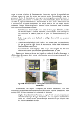 segue o mesmo princípio de funcionamento. Dentro do conceito de engenharia de
software trata-se da parte do projeto que executa certas funcionalidades para um
programa. Dentro da área de jogos, um engine se encarregará por entender-se com o
hardware gráfico, irá controlar os modelos para serem renderizados, tratará das entradas
de dados do jogador, tratará de todo o processamento de baixo nível e outras coisas que
o desenvolvedor de jogos normalmente não deseja fazer ou não tem tempo para se
preocupar. Existem inúmeras definições para um engine. Entretanto, estas definições
convergem em algumas características:
–

Permitir que o desenvolvedor possa criar diversos jogos diferentes, usando
um mesmo engine. É comum, entretanto, que os engines sejam catalogados
de acordo com os tipos de jogos para os quais eles foram concebidos [EBE
00];

–

Poder reaproveitar com facilidade o código desenvolvido em projetos
anteriores;

–

Abstrair a manipulação de APIs (embora, em muitos casos, o desenvolvedor
irá usar as próprias APIs dentro do ambiente do engine, para implementar
funcionalidades específicas);

–

Possibilitar uma fácil integração entre código e modelagem 3D. Para esta
finalidade é comum que os engines apresentem editores de cenas.

Desenvolver um engine é uma área complexa, repleta de desafios. Entretanto, o
objetivo deste documento não é ensinar a implementar um engine, mas sim entendê-los
e saber utilizá-los.

Figura 58 – Exemplo de level editors pertencentes a diversos engines
comerciais.

Normalmente, um engine é composto por diversas ferramentas, cada uma
responsável por alguma etapa do processo de criação de um jogo. Os componentes mais
comuns [ZER 04] de se encontrar em engines são os seguintes:
–

Engine Core: Consiste no “coração do engine”. Este será um programa que
executará a aplicação do jogo, manipulará a fase e os objetos, renderizará as
cenas, etc. Fazendo-se uma grossa analogia, pode-se dizer que o engine core
é o sistema operacional do jogo;

 