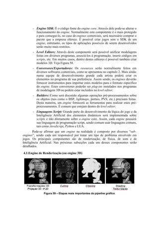 –

Engine SDK: É o código fonte do engine core. Através dele pode-se alterar o
funcionamento do engine. Normalmente este componente é o mais protegido
e para conseguí-lo, no caso de engines comerciais, será necessário comprar o
pacote que a empresa oferece. É possível criar jogos sem o SDK de um
engine, entretanto, os tipos de aplicações possíveis de serem desenvolvidos
serão muito mais restritos.

–

Level Editors: Através deste componente será possível unificar modelagens
feitas em diversos programas, associá-los à programação, inserir códigos em
scripts, etc. Em muitos casos, dentro destes editores é possível também criar
modelos 3D. Veja Figura 58.

–

Conversores/Exportadores: Os resources serão normalmente feitos em
diversos softwares comerciais, como se apresentou no capítulo 2. Mais ainda:
numa equipe de desenvolvimento grande cada artista poderá criar os
elementos no programa de sua preferência. Assim sendo, os engines deverão
fornecer instrumentos para importar estes modelos para o formato específico
do engine. Estes conversores poderão ser plug-ins instalados nos programas
de modelagem 3D ou podem estar incluídos no level editor;

–

Builders: Como será discutido algumas operações pré-processamentos sobre
os objetos (tais como o BSP, lightmaps, portais, PVS, etc.) precisam feitas.
Desta maneira, um engine fornecerá as ferramentas para realizar estes préprocessamentos. É comum que estejam dentro do level editor;

–

Linguagens Script: Grande parte do desenvolvimento da lógica do jogo e da
Inteligência Artificial dos elementos dinâmicos será implementada sobre
scripts e não diretamente sobre o engine core. Assim, cada engine possuirá
sua linguagem de programação script, sendo comum usar linguagens comuns,
tais como JavaScript, Python e LUA.

Pode-se afirmar que um engine na realidade é composto por diversos “subengines”, sendo cada um responsável por tratar um tipo de problema envolvido em
jogos. Os principais componentes são de renderização, de física, de som e de
Inteligência Artificial. Nas próximas subseções cada um desses componentes serão
detalhados.
4.1.Engine de Renderização (ou engine 3D)

Figura 59 – Etapas mais importantes do pipeline gráfico.

 