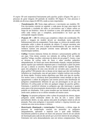 O engine 3D será responsável basicamente pelo pipeline gráfico (Figura 59), que é o
processo de gerar imagens 2D partindo de modelos 3D (figura 8). Este processo é
dividido em diversas etapas [LAM 03], sendo as mais importantes:
–

Transformações 3D: Nesta etapa aplica-se o movimento aos modelos 3D.
Este movimento consiste no seguinte: a cada passo do jogo uma matriz irá
acumulando o resultado de todos os movimentos que o objeto sofreu ao
longo de seu histórico. Antes de visualizar a cena, será aplicada esta matriz
sobre cada vértice que o compõem, posicionando-o no local que lhe
corresponde naquele instante;

–

Projeção 3D → 2D: Os vértices que compõem o objeto são coordenadas 3D,
porém a imagem do modelo deverá ser desenhada numa superfície
bidimensional (tela do computador). Nesta etapa, os vértices do modelo serão
projetados sobre o plano de projeção da câmera. É comum encontrar esta
etapa do pipeline junto com a etapa de transformações 3D, pois em última
instância realizar esta projeção consiste numa aplicação de matriz de
transformação também;

–

Culling: Existem inúmeras formas de otimizar o processamento gráfico de
um jogo. Uma destas consiste nos métodos de culling (Cull em inglês
significa "refugo, escolher, selecionar de dentro de um grupo"). Assim, o que
as técnicas de culling terão de fazer é saber escolher polígonos
adequadamente, de forma que numa determinada situação, estejam presentes
apenas aqueles que realmente importam para a visualização a partir do ponto
em que a câmera se encontra. Pode-se pensar também da seguinte forma:
quais dos polígonos de uma cena deverão ser enviados para o pipeline da
placa gráfica? Obviamente não se deseja enviar algum que não terá nenhuma
influência na visualização, mas até que ponto é simples realizar esta escolha,
de forma rápida. Existem muitos algoritmos que farão este tipo de escolha.
Em muitos casos a eficiência deste procedimento estará atrelada ao tipo de
agrupamento e ordem de polígonos (um terreno possui uma distribuição de
polígonos completamente diferente de que um personagem ou do que um
labirinto). O culling pode ser feito em qualquer estágio do pipeline gráfico.
Entretanto, é preferível eliminar os polígonos que não interessam o quanto
antes para evitar processamento desnecessário sob polígonos que futuramente
poderão ser eliminados. Vale a pena ressaltar que um método de culling não
anula outro: podem-se ter os efeitos somados em muitos casos;

–

Clipping: Ao projetar polígonos sobre o plano de projeção da câmera, alguns
polígonos cairão totalmente dentro da área da tela e outros cairão
parcialmente dentro, ou seja, apenas uma parte do polígono estará na tela de
projeção. Para estes polígonos é necessário realizar o clipping (recorte), que
consiste em criar novas arestas e vértices;

–

Rasterização (iluminação e texturização): Finalmente, a última etapa do
processo de renderização consiste em preencher os polígonos
adequadamente, aplicando o material com o qual estão definidos.
Inicialmente poderia-se pensar em fazer este processo através de um cálculo
de iluminação para cada um dos pixels (per pixel) do interior de um polígono.
Entretanto isto seria demasiadamente caro em termos computacionais. Para

 