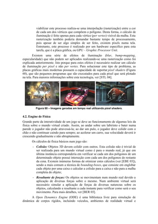viabilizar este processo realiza-se uma interpolação (rasterização) entre a cor
de cada um dos vértices que compõem o polígono. Desta forma, o cálculo de
iluminação é feito apenas para cada vértice (per vertex) visível da malha. Esta
rasterização também poderia demandar bastante tempo de processamento,
pois apesar de ser algo simples de ser feito, existem pixels numa tela.
Entretanto, este processo é realizado por um hardware específico para esta
tarefa, que é a placa gráfica, ou GPU – Graphic Processor Unit.
Existem uma série de efeitos de iluminação (blur, bump-mapping,
especularidade) que não podem ser aplicados realizando-se uma rasterização como foi
explicada anteriormente. Isto porque para estes efeitos é necessário realizar um cálculo
de iluminação per pixel e não per vertex. Para solucionar este tipo de problema, as
placas gráficas mais modernas possuem a capacidade de suportar pixel shaders (Figura
60), que são pequenos programas que são executados para cada pixel que será plotado
na tela. Para maiores informações sobre esta tecnologia, ver [STL 04].

Figura 60 – Imagens geradas em tempo real utilizando pixel shaders.

4.2. Engine de Física
Grande parte da interatividade de um jogo se deve ao funcionamento de algumas leis da
física sobre o mundo virtual criado. Assim, ao andar sobre um labirinto e bater numa
parede o jogador não pode atravessá-la; ao dar um pulo, o jogador deve colidir com o
chão e não continuar caindo para sempre; ao acelerar um carro, sua velocidade deverá ir
crescendo gradualmente e não abruptamente.
Os cálculos de física básicos num jogo são:
–

Colisão: Objetos 3D devem colidir com outros. Esta colisão não é trivial de
ser realizada para um mundo virtual como é para o mundo real, já que em
última instância corresponderia em verificar se cada um dos polígonos de um
determinado objeto possui interseção com cada um dos polígonos do restante
da cena. Existem inúmeras formas de otimizar estes cálculos (ver [EBE 03]),
sendo a mais comum a técnica de bounding-boxes, que consiste em englobar
cada objeto por uma caixa e calcular a colisão para a caixa e não para a malha
completa do objeto;

–

Resultante de forças: Os objetos se movimentam num mundo real devido a
aplicação de diversas forças sobre o mesmo. Num ambiente virtual será
necessário simular a aplicação de forças de diversas naturezas sobre os
objetos, calculando a resultante a cada instante para verificar como será o seu
movimento. Para mais detalhes, ver [BER 03].

A Open Dynamics Engine (ODE) é uma biblioteca livre para simulação de
dinâmica de corpos rígidos, incluindo veículos, ambientes de realidade virtual e

 