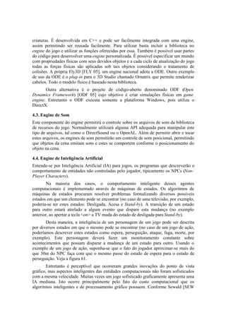 criaturas. É desenvolvida em C++ e pode ser facilmente integrada com uma engine,
assim permitindo ser reusada facilmente. Para utilizar basta incluir a biblioteca no
engine do jogo e utilizar as funções oferecidas por essa. Também é possível usar partes
do código para desenvolver uma engine personalizada. É possível especificar um mundo
com propriedades físicas com seus devidos objetos e a cada ciclo de atualização do jogo
todas as forças físicas são aplicadas sob tais objetos considerando o tratamento de
colisões. A própria Fly3D [FLY 05], um engine nacional adota a ODE. Outro exemplo
de uso da ODE é o plug-in para o 3D Studio chamado Ornatrix que permite renderizar
cabelos. Todo o modelo físico é baseado nesta biblioteca.
Outra alternativa é o projeto de código-aberto denominado ODF (Open
Dynamics Framework) [ODF 05] cujo objetivo é criar simulações físicas em game
engine. Entretanto o ODF executa somente a plataforma Windows, pois utiliza o
DirectX.
4.3. Engine de Som
Este componente do engine permitirá o controle sobre os arquivos de som da biblioteca
de recursos do jogo. Normalmente utilizará alguma API adequada para manipular este
tipo de arquivos, tal como o DirectSound ou o OpenAL. Além de permitir abrir e tocar
estes arquivos, os engines de som permitirão um controle de som posicional, permitindo
que objetos da cena emitam sons e estes se comportem conforme o posicionamento do
objeto na cena.
4.4. Engine de Inteligência Artificial
Entende-se por Inteligência Artificial (IA) para jogos, os programas que descreverão o
comportamento de entidades não controladas pelo jogador, tipicamente os NPCs (NonPlayer Characters).
Na maioria dos casos, o comportamento inteligente desses agentes
computacionais é implementado através de máquinas de estados. Os algoritmos de
máquinas de estados procuram resolver problemas formalizando diversos possíveis
estados em que um elemento pode se encontrar (no caso de uma televisão, por exemplo,
poderia-se ter estes estados: Desligada, Acesa e Stand-by). A transição de um estado
para outro estará atrelado a algum evento que dispare esta mudança (no exemplo
anterior, ao apertar a tecla <on> a TV muda do estado de desligada para Stand-by).
Desta maneira, a inteligência de um personagem de um jogo pode ser descrita
por diversos estados em que o mesmo pode se encontrar (no caso de um jogo de ação,
poderíamos descrever estes estados como espera, perseguição, ataque, fuga, morte, por
exemplo). Este personagem deverá fazer um monitoramento constante sobre
acontecimentos que possam disparar a mudança de um estado para outro. Usando o
exemplo de um jogo de ação, suponha-se que o fato do jogador aproximar-se mais do
que 30m do NPC faça com que o mesmo passe do estado de espera para o estado de
perseguição. Veja a figura 61.
Entretanto é perceptível que ocorreram grandes inovações do ponto de vista
gráfico, mas aspectos inteligentes das entidades computacionais não foram sofisticados
com a mesma velocidade. Muitas vezes um jogo sofisticado graficamente apresenta uma
IA mediana. Isto ocorre principalmente pelo fato do custo computacional que os
algoritmos inteligentes e de processamento gráfico possuem. Conforme Sewald [SEW

 