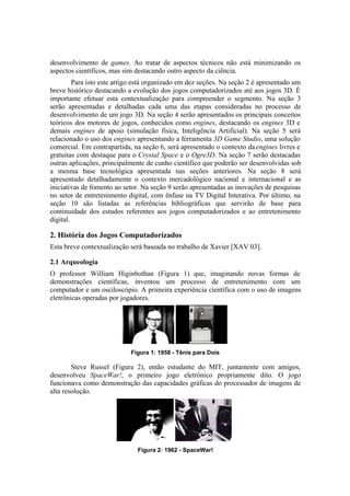 desenvolvimento de games. Ao tratar de aspectos técnicos não está minimizando os
aspectos científicos, mas sim destacando outro aspecto da ciência.
Para isto este artigo está organizado em dez seções. Na seção 2 é apresentado um
breve histórico destacando a evolução dos jogos computadorizados até aos jogos 3D. É
importante efetuar esta contextualização para compreender o segmento. Na seção 3
serão apresentadas e detalhadas cada uma das etapas consideradas no processo de
desenvolvimento de um jogo 3D. Na seção 4 serão apresentados os principais conceitos
teóricos dos motores de jogos, conhecidos como engines, destacando os engines 3D e
demais engines de apoio (simulação física, Inteligência Artificial). Na seção 5 será
relacionado o uso dos engines apresentando a ferramenta 3D Game Studio, uma solução
comercial. Em contrapartida, na seção 6, será apresentado o contexto da engines livres e
gratuitas com destaque para o Crystal Space e o Ogre3D. Na seção 7 serão destacadas
outras aplicações, principalmente de cunho científico que poderão ser desenvolvidas sob
a mesma base tecnológica apresentada nas seções anteriores. Na seção 8 será
apresentado detalhadamente o contexto mercadológico nacional e internacional e as
iniciativas de fomento ao setor. Na seção 9 serão apresentadas as inovações de pesquisas
no setor de entretenimento digital, com ênfase na TV Digital Interativa. Por último, na
seção 10 são listadas as referências bibliográficas que servirão de base para
continuidade dos estudos referentes aos jogos computadorizados e ao entretenimento
digital.

2. História dos Jogos Computadorizados
Esta breve contextualização será baseada no trabalho de Xavier [XAV 03].
2.1 Arqueologia
O professor William Higinbothan (Figura 1) que, imaginando novas formas de
demonstrações científicas, inventou um processo de entretenimento com um
computador e um osciloscópio. A primeira experiência científica com o uso de imagens
eletrônicas operadas por jogadores.

Figura 1: 1958 - Tênis para Dois

Steve Russel (Figura 2), então estudante do MIT, juntamente com amigos,
desenvolveu SpaceWar!, o primeiro jogo eletrônico propriamente dito. O jogo
funcionava como demonstração das capacidades gráficas do processador de imagens de
alta resolução.

Figura 2: 1962 - SpaceWar!

 