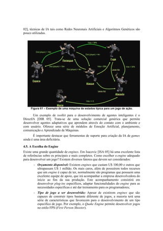 02], técnicas de IA tais como Redes Neuronais Artificiais e Algoritmos Genéticos são
pouco utilizadas.

Figura 61 – Exemplo de uma máquina de estados típica para um jogo de ação.

Um exemplo de toolkit para o desenvolvimento de agentes inteligentes é o
DirectIA [DIR 05]. Trata-se de uma solução comercial genérica que permite
desenvolver agentes adaptativos que aprendem através do contato com o ambiente e
com usuário. Oferece uma série de módulos de Emoção Artificial, planejamento,
comunicação e Aprendizado de Máquinas.
É importante destacar que ferramentas de suporte para criação da IA de games
ainda é uma área deficitária.
4.5. A Escolha do Engine
Existe uma grande quantidade de engines. Em Isacovic [ISA 05] há uma excelente lista
de referências sobre os principais e mais completos. Como escolher o engine adequado
para desenvolver um jogo? Existem diversos fatores que devem ser considerados:
–

Orçamento disponível: Existem engines que custam U$ 100,00 e outros que
ultrapassam U$ 1 milhão. Os mais caros, além de possuírem todos recursos
que um engine é capaz de ter, normalmente são programas que possuem uma
excelente equipe de apoio, que irá acompanhar a empresa desenvolvedora do
início ao fim da sua produção. Este acompanhamento consistirá em
desenvolver plug-ins específicos, adaptar funcionalidades do engine para as
necessidades específicas e até dar treinamento para os programadores;

–

Tipo de jogo a ser desenvolvido: Apesar de existirem engines que são
capazes de construir tipos bastante diferente de jogos, a maioria terá uma
série de características que favorecem para o desenvolvimento de um tipo
específico de jogo. Por exemplo, o Quake Engine permite desenvolver jogos
no estilo FPS (First Person Shooter).

 