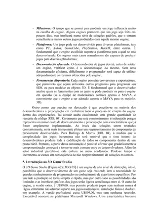 –

Milestones: O tempo que se possui para produzir um jogo influencia muito
na escolha do engine. Alguns engines permitem que um jogo seja feito em
poucos dias, mas implicará numa série de soluções padrões, que o tornam
semelhante a muitos outros jogos produzidos com aquele mesmo engine;

–

Plataforma: Um jogo pode ser desenvolvido para diversas plataformas, tais
como PC, X-Box, GameCube, PlayStation, MacOS, entre outras. É
fundamental que o engine escolhido suporte a plataforma para a qual se está
desenvolvendo. Os engines mais caros normalmente são capazes de produzir
jogos para diversas plataformas;

–

Documentação oferecida: O desenvolvedor de jogos deverá, antes de adotar
um engine, verificar como é a documentação do mesmo. Sem uma
documentação eficiente, dificilmente o programador será capaz de utilizar
adequadamente os recursos oferecidos pelo engine;

–

Ferramentas disponíveis: Cada engine possuirá conversores e exportadores,
que permitirão que sejam utilizados outros programas para programar seu
SDK ou para modelar os objetos 3D. É fundamental que o desenvolvedor
analise quais as ferramentas com as quais se pode produzir os para o engine
em questão (se a equipe de modeladores conhece apenas o MAYA, é
conveniente que o engine a ser adotado suporte o MAYA para os modelos
3D).

Outro ponto que precisa ser destacado é que percebe-se na maioria dos
desenvolvedores a preocupação em centralizar todo o processo de criação do engine
dentro das organizações. Tal atitude acaba ocasionando uma grande quantidade de
reescrita de código [ROL 04]. Certamente que este comportamento é indesejado porque
representa um maior custo de desenvolvimento e preocupação com características que já
foram amplamente implementadas. Ao invés das soluções serem recriadas
constantemente, seria mais interessante efetuar um reaproveitamento de componentes já
previamente desenvolvidos. Para Rollings & Morris [ROL 04], à medida que a
complexidade dos jogos incrementa não será possível que o time interno de
desenvolvedores produza toda a codificação de todos os componentes dentro de um
prazo hábil. Portanto, a partir desta constatação é possível afirmar que gradativamente a
componentização começará a tornar-se mais comum entre os desenvolvedores. Além do
setor industrial percebe-se esta cultura no meio acadêmico. Perde-se tempo e
incrementa-se custos em conseqüência do não reaproveitamento de soluções existentes.

5. Introdução ao 3D Game Studio
O 3D Game Studio (Figura 62) [3DG 05] é um engine de alto nível de abstração, isto é,
possibilita que o desenvolvimento de um game seja realizado sem a necessidade de
grandes conhecimentos de programação ou conhecimento de algoritmos específicos. Por
um lado a produção se torna simples e rápida, mas por outro lado as possibilidades são
limitadas e as interfaces gráficas dos jogos terão ligeira semelhança entre si. O custo do
engine, a versão extra, é U$89,00, mas permite produzir jogos sem nenhum marca d
´água, entretanto não oferece suporte aos jogos multiplayers, simulação física e shaders,
por exemplo. A versão profissional custa U$899,00, mas sem nenhuma restrição.
Executável somente na plataforma Microsoft Windows. Uma característica bastante

 