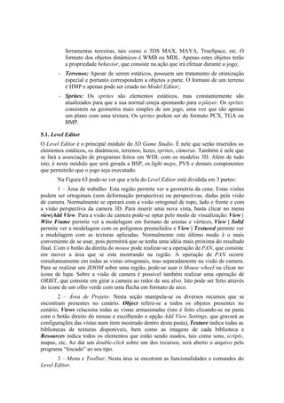 ferramentas terceiras, tais como o 3DS MAX, MAYA, TrueSpace, etc. O
formato dos objetos dinâmicos é WMB ou MDL. Apenas estes objetos terão
a propriedade behavior, que consiste na ação que irá efetuar durante o jogo;
–

Terrenos: Apesar de serem estáticos, possuem um tratamento de otimização
especial e portanto correspondem a objetos a parte. O formato de um terreno
é HMP e apenas pode ser criado no Model Editor;

–

Sprites: Os sprites são elementos estáticos, mas constantemente são
atualizados para que a sua normal esteja apontando para o player. Os sprites
consistem na geometria mais simples de um jogo, uma vez que são apenas
um plano com uma textura. Os sprites podem ser do formato PCX, TGA ou
BMP.

5.1. Level Editor
O Level Editor é o principal módulo do 3D Game Studio. É nele que serão inseridos os
elementos estáticos, os dinâmicos, terrenos, luzes, sprites, câmeras. Também é nele que
se fará a associação de programas feitos em WDL com os modelos 3D. Além de tudo
isto, é neste módulo que será gerada a BSP, os light maps, PVS e demais componentes
que permitirão que o jogo seja executado.
Na Figura 63 pode-se ver que a tela do Level Editor está dividida em 3 partes:
1 – Área de trabalho: Esta região permite ver a geometria da cena. Estas visões
podem ser ortogonais (sem deformação perspectiva) ou perspectivas, dadas pela visão
de camera. Normalmente se operará com a visão ortogonal de topo, lado e frente e com
a visão perspectiva da camera 3D. Para inserir uma nova vista, basta clicar no menu
view|Add View. Para a visão de camera pode-se optar pelo modo de visualização: View |
Wire Frame permite ver a modelagem em formato de arestas e vértices, View | Solid
permite ver a modelagem com os polígonos preenchidos e View | Textured permite ver
a modelagem com as texturas aplicadas. Normalmente este último modo é o mais
conveniente de se usar, pois permitirá que se tenha uma idéia mais próxima do resultado
final. Com o botão da direita do mouse pode realizar-se a operação de PAN, que consiste
em mover a área que se esta mostrando na região. A operação de PAN ocorre
simultaneamente em todas as vistas ortogonais, mas separadamente na visão de camera.
Para se realizar um ZOOM sobre uma região, pode-se usar o Mouse wheel ou clicar no
ícone de lupa. Sobre a visão de camera é possível também realizar uma operação de
ORBIT, que consiste em girar a camera ao redor de seu alvo. Isto pode ser feito através
do ícone de um olho verde com uma flecha em formato de arco.
2 – Área de Projeto: Nesta seção manipula-se os diversos recursos que se
encontram presentes no cenário. Object refere-se a todos os objetos presentes no
cenário, Views relaciona todas as vistas armazenadas (isto é feito clicando-se na pasta
com o botão direito do mouse e escolhendo a opção Add View Settings, que gravará as
configurações das vistas num item mostrado dentro desta pasta), Texture indica todas as
bibliotecas de texturas disponíveis, bem como as imagens de cada biblioteca e
Resources indica todos os elementos que estão sendo usados, tais como sons, scripts,
mapas, etc, Ao dar um double-click sobre um dos recursos, será aberto o arquivo pelo
programa “lincado” ao seu tipo.
3 – Menu e Toolbar: Nesta área se encotram as funcionalidades e comandos do
Level Editor.

 