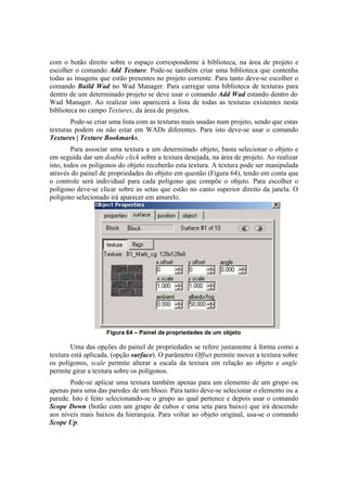 com o botão direito sobre o espaço correspondente à biblioteca, na área de projeto e
escolher o comando Add Texture. Pode-se também criar uma biblioteca que contenha
todas as imagens que estão presentes no projeto corrente. Para tanto deve-se escolher o
comando Build Wad no Wad Manager. Para carregar uma biblioteca de texturas para
dentro de um determinado projeto se deve usar o comando Add Wad estando dentro do
Wad Manager. Ao realizar isto aparecerá a lista de todas as texturas existentes nesta
biblioteca no campo Textures, da área de projetos.
Pode-se criar uma lista com as texturas mais usadas num projeto, sendo que estas
texturas podem ou não estar em WADs diferentes. Para isto deve-se usar o comando
Textures | Texture Bookmarks.
Para associar uma textura a um determinado objeto, basta selecionar o objeto e
em seguida dar um double click sobre a textura desejada, na área de projeto. Ao realizar
isto, todos os polígonos do objeto receberão esta textura. A textura pode ser manipulada
através do painel de propriedades do objeto em questão (Figura 64), tendo em conta que
o controle será individual para cada polígono que compõe o objeto. Para escolher o
polígono deve-se clicar sobre as setas que estão no canto superior direito da janela. O
polígono selecionado irá aparecer em amarelo.

Figura 64 – Painel de propriedades de um objeto

Uma das opções do painel de propriedades se refere justamente à forma como a
textura está aplicada. (opção surface). O parâmetro Offset permite mover a textura sobre
os polígonos, scale permite alterar a escala da textura em relação ao objeto e angle
permite girar a textura sobre os polígonos.
Pode-se aplicar uma textura também apenas para um elemento de um grupo ou
apenas para uma das paredes de um bloco. Para tanto deve-se selecionar o elemento ou a
parede. Isto é feito selecionando-se o grupo ao qual pertence e depois usar o comando
Scope Down (botão com um grupo de cubos e uma seta para baixo) que irá descendo
aos níveis mais baixos da hierarquia. Para voltar ao objeto original, usa-se o comando
Scope Up.

 