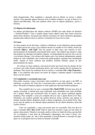 terão desaparecidos. Para completar a operação deve-se deletar ou mover o objeto
auxiliar. Esta operação apenas funciona com os objetos estáticos, ou seja os blocos e os
objetos pré-fabricados. Não terá nenhum efeito com os objetos dinâmicos, sprites e
terrenos.
5.2 Objetos Pré-fabricados
Os objetos pré-fabricados são objetos estáticos (WMP) que estão dentro do diretório
“..GstudioPrefabs”. Caso o usuário deseje inserir objetos nesta lista, basta colocá-los
dentro deste diretório. Em geral estes objetos consistem em vários elementos agrupados,
portanto para editá-los deve-se utilizar o comandos de Scope Down antes.
5.3 Luzes
As luzes podem ser de dois tipos: estáticas e dinâmicas. Luzes dinâmicas apenas podem
ser criadas através de scripts, já as estáticas devem ser criadas no level editor, através do
comando Object | Add Light. Esta luz gerará os light maps, que consiste no préprocessamento da iluminação armazenado pelo engine. Isto implica que durante o jogo
não poderão ser alteradas em hipótese alguma. As propriedades de uma luz são a sua cor
e seu alcance (Range). Este alcance não implica que a luz termine abruptamente quando
chegue ao valor estipulado, mas existirá uma queda gradual, seguindo uma interpolação
linear. Apenas as luzes estáticas irão produzir sombras realistas, graças ao préprocessamento do engine.
Ao colocar as luzes estáticas, será possível notar que locais fora do alcance da luz
ou locais com sobra ficarão totalmente pretos. Isto ocorre quando não há nenhuma luz
ambiente. Para inserir luz ambiente deve-se utilizar o comando File | Map Properties |
Sun. A luz ambiente não possui um ponto de origem e portanto apenas é necessário
dizer a cor do mesmo.
5.4 Compilando e executando uma cena
Para poder executar o jogo é necessário antes compilá-lo, ou seja, gerar a sua BSP, os
lightmaps, os portais, etc. Para isto, é necessário que a cena esteja fechada, ou seja, o
player não pode em hipótese alguma ver uma região que não haja nenhum polígono.
Para compilar deve-se usar o comando File | Build WMB. Existem uma série de
opções (consultar o manual para uma explicação mais detalhada) mas estão divididas
em 2 grupos: Build, que reconstruirá tudo ou update, que apenas atualizará alguma
mudança. Para compilar a cena por completo deve-se usar a opção Build Level Map.
Entretanto, em cenários grandes isto poderá demorar muito, portanto caso apenas se
tenham inserido objetos dinâmicos desde a última compilação, usa-se Build Entity Map
ou no caso de apenas se ter alterado algum parâmetro de um objeto dinâmico, basta dar
Update Entities.
Uma vez compilado, o jogo está pronto para ser executado. Para isto deve-se
usar o comando File | Run Level. Pode-se optar por executar o jogo em tela cheia ou
apenas numa janela. Durante a execução, pode-se entrar no modo de debug, que permite
ver os polígonos e uma série de informações importantes, tais como o frame rate,
memória sendo usada, etc. Isto é feito apertando a tecla D durante a execução do jogo.
(para ver os polígonos deve-se teclar novamente a tecla D)

 