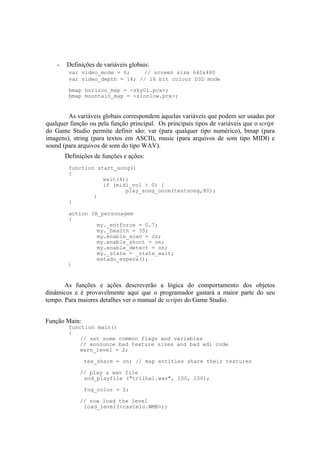 -

Definições de variáveis globais:
var video_mode = 6;
// screen size 640x480
var video_depth = 16; // 16 bit colour D3D mode
bmap horizon_map = <sky01.pcx>;
bmap mountain_map = <zionlow.pcx>;

As variáveis globais correspondem àquelas variáveis que podem ser usadas por
qualquer função ou pela função principal. Os principais tipos de variáveis que o script
do Game Studio permite definir são: var (para qualquer tipo numérico), bmap (para
imagens), string (para textos em ASCII), music (para arquivos de som tipo MIDI) e
sound (para arquivos de som do tipo WAV).
Definições de funções e ações:
function start_song()
{
wait(4);
if (midi_vol > 0) {
play_song_once(testsong,80);
}
}
action IA_personagem
{
my._entforce = 0.7;
my._health = 35;
my.enable_scan = on;
my.enable_shoot = on;
my.enable_detect = on;
my._state = _state_wait;
estado_espera();
}

As funções e ações descreverão a lógica do comportamento dos objetos
dinâmicos e é provavelmente aqui que o programador gastará a maior parte do seu
tempo. Para maiores detalhes ver o manual de scripts do Game Studio.
Função Main:

function main()
{
// set some common flags and variables
// announce bad texture sizes and bad wdl code
warn_level = 2;
tex_share = on; // map entities share their textures
// play a wav file
snd_playfile ("trilha1.wav", 100, 100);
fog_color = 2;
// now load the level
load_level(<castelo.WMB>);

 