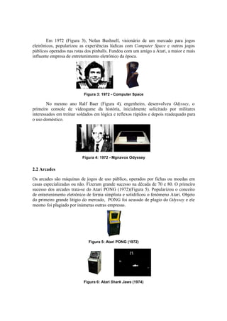 Em 1972 (Figura 3), Nolan Bushnell, visionário de um mercado para jogos
eletrônicos, popularizou as experiências lúdicas com Computer Space e outros jogos
públicos operados nas rotas dos pinballs. Fundou com um amigo a Atari, a maior e mais
influente empresa de entretenimento eletrônico da época.

Figura 3: 1972 - Computer Space

No mesmo ano Ralf Baer (Figura 4), engenheiro, desenvolveu Odyssey, o
primeiro console de videogame da história, inicialmente solicitado por militares
interessados em treinar soldados em lógica e reflexos rápidos e depois readequado para
o uso doméstico.

Figura 4: 1972 - Mgnavox Odyssey

2.2 Arcades
Os arcades são máquinas de jogos de uso público, operados por fichas ou moedas em
casas especializadas ou não. Fizeram grande sucesso na década de 70 e 80. O primeiro
sucesso dos arcades trata-se do Atari PONG (1972)(Figura 5). Popularizou o conceito
de entretenimento eletrônico de forma simplista e solidificou o fenômeno Atari. Objeto
do primeiro grande litígio do mercado, PONG foi acusado de plagio do Odyssey e ele
mesmo foi plagiado por inúmeras outras empresas.

Figura 5: Atari PONG (1972)

Figura 6: Atari Shark Jaws (1974)

 