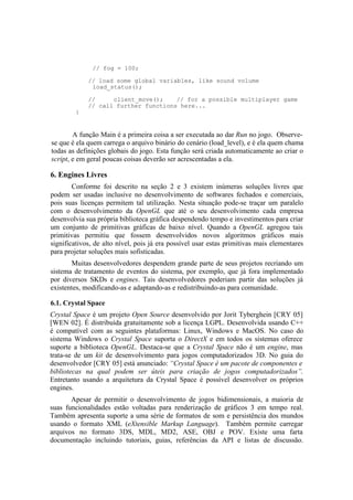 // fog = 100;
// load some global variables, like sound volume
load_status();

}

//
client_move();
// for a possible multiplayer game
// call further functions here...

A função Main é a primeira coisa a ser executada ao dar Run no jogo. Observese que é ela quem carrega o arquivo binário do cenário (load_level), e é ela quem chama
todas as definições globais do jogo. Esta função será criada automaticamente ao criar o
script, e em geral poucas coisas deverão ser acrescentadas a ela.

6. Engines Livres
Conforme foi descrito na seção 2 e 3 existem inúmeras soluções livres que
podem ser usadas inclusive no desenvolvimento de softwares fechados e comerciais,
pois suas licenças permitem tal utilização. Nesta situação pode-se traçar um paralelo
com o desenvolvimento da OpenGL que até o seu desenvolvimento cada empresa
desenvolvia sua própria biblioteca gráfica despendendo tempo e investimentos para criar
um conjunto de primitivas gráficas de baixo nível. Quando a OpenGL agregou tais
primitivas permitiu que fossem desenvolvidos novos algoritmos gráficos mais
significativos, de alto nível, pois já era possível usar estas primitivas mais elementares
para projetar soluções mais sofisticadas.
Muitas desenvolvedores despendem grande parte de seus projetos recriando um
sistema de tratamento de eventos do sistema, por exemplo, que já fora implementado
por diversos SKDs e engines. Tais desenvolvedores poderiam partir das soluções já
existentes, modificando-as e adaptando-as e redistribuindo-as para comunidade.
6.1. Crystal Space
Crystal Space é um projeto Open Source desenvolvido por Jorit Tyberghein [CRY 05]
[WEN 02]. É distribuída gratuitamente sob a licença LGPL. Desenvolvida usando C++
é compatível com as seguintes plataformas: Linux, Windows e MacOS. No caso do
sistema Windows o Crystal Space suporta o DirectX e em todos os sistemas oferece
suporte a biblioteca OpenGL. Destaca-se que a Crystal Space não é um engine, mas
trata-se de um kit de desenvolvimento para jogos computadorizados 3D. No guia do
desenvolvedor [CRY 05] está anunciado: “Crystal Space é um pacote de componentes e
bibliotecas na qual podem ser úteis para criação de jogos computadorizados”.
Entretanto usando a arquitetura da Crystal Space é possível desenvolver os próprios
engines.
Apesar de permitir o desenvolvimento de jogos bidimensionais, a maioria de
suas funcionalidades estão voltadas para renderização de gráficos 3 em tempo real.
Também apresenta suporte a uma série de formatos de som e persistência dos mundos
usando o formato XML (eXtensible Markup Language). Também permite carregar
arquivos no formato 3DS, MDL, MD2, ASE, OBJ e POV. Existe uma farta
documentação incluindo tutoriais, guias, referências da API e listas de discussão.

 