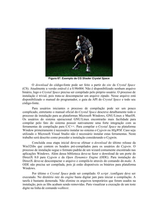 Figura 67: Exemplo de CG Shader Crystal Space

O download do código-fonte pode ser feito a partir do site da Crystal Space
(CS). Atualmente a versão estável é a 0.98r004. Não é disponibilizado nenhum arquivo
binário, logo o Crystal Space precisa ser compilado pelo próprio usuário. O processo de
instalação é trivial, pois trata-se descompactar um arquivo zipado. Nesse arquivo está
disponibilizado o manual do programador, o guia da API do Crystal Space e todo seu
código-fonte.
Para usuários iniciantes o processo de compilação pode ser um pouco
complicado, entretanto o manual oficial do Crystal Space descreve detalhamente todo o
processo de instalação para as plataformas Microsoft Windows, GNU/Linux e MacOS.
Os usuários do sistema operacional GNU/Linux encontrarão mais facilidade para
compilar pelo fato do sistema possuir nativamente uma forte integração com as
ferramentas de compilação para C/C++. Para compilar o Crystal Space na plataforma
Window primeiramente é necessário instalar no sistema o Cygwin ou MigWM. Caso seja
utilizado o Microsoft Visual Studio não é necessário instalar estas ferramentas. Neste
trabalho será descrito como proceder a instalação considerando o Cygwin.
Concluída essa etapa inicial deve-se efetuar o download do último release da
Win32libs que contem os headers pré-compilados para os usuários do Cygwin. O
processo de instalação segue o formato padrão de um wizard comumente encontrado nas
aplicações Windows. Além dessa biblioteca deve-se fazer o download de um porte do
DirectX 8.0 para Cygwin e da Open Dynamics Engine (ODE). Para instalação do
DirectX deve-se descompactar o arquivo e compilá-lo através do comando do make. A
ODE não precisa ser compilada, pois já estão disponíveis os binários para plataforma
Windows.
Por último o Crystal Space pode ser compilado. O script ./configure deve ser
executado. No diretório raíz do engine basta digitar jam para iniciar a compilação. A
tarefa é bastante demorada. Não elimine os arquivos temporários que foram usados na
instalação, pois as libs acabam sendo removidas. Para visualizar a execução de um teste
digite na linha de comando walktest.

 