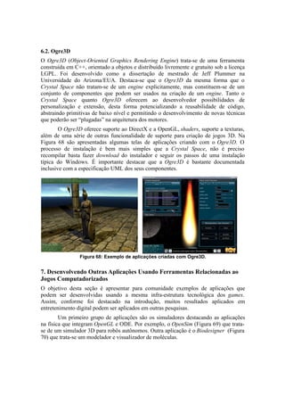 6.2. Ogre3D
O Ogre3D (Object-Oriented Graphics Rendering Engine) trata-se de uma ferramenta
construída em C++, orientado a objetos e distribuído livremente e gratuito sob a licença
LGPL. Foi desenvolvido como a dissertação de mestrado de Jeff Plummer na
Universidade do Arizona/EUA. Destaca-se que o Ogre3D da mesma forma que o
Crystal Space não tratam-se de um engine explicitamente, mas constituem-se de um
conjunto de componentes que podem ser usados na criação de um engine. Tanto o
Crystal Space quanto Ogre3D oferecem ao desenvolvedor possibilidades de
personalização e extensão, desta forma potencializando a reusabilidade de código,
abstraindo primitivas de baixo nível e permitindo o desenvolvimento de novas técnicas
que poderão ser “plugadas” na arquitetura dos motores.
O Ogre3D oferece suporte ao DirectX e a OpenGL, shaders, suporte a texturas,
além de uma série de outras funcionalidade de suporte para criação de jogos 3D. Na
Figura 68 são apresentadas algumas telas de aplicações criando com o Ogre3D. O
processo de instalação é bem mais simples que a Crystal Space, não é preciso
recompilar basta fazer download do instalador e seguir os passos de uma instalação
típica do Windows. É importante destacar que a Ogre3D é bastante documentada
inclusive com a especificação UML dos seus componentes.

Figura 68: Exemplo de aplicações criadas com Ogre3D.

7. Desenvolvendo Outras Aplicações Usando Ferramentas Relacionadas ao
Jogos Computadorizados
O objetivo desta seção é apresentar para comunidade exemplos de aplicações que
podem ser desenvolvidas usando a mesma infra-estrutura tecnológica dos games.
Assim, conforme foi destacado na introdução, muitos resultados aplicados em
entretenimento digital podem ser aplicados em outras pesquisas.
Um primeiro grupo de aplicações são os simuladores destacando as aplicações
na física que integram OpenGL e ODE. Por exemplo, o OpenSim (Figura 69) que tratase de um simulador 3D para robôs autônomos. Outra aplicação é o Biodesigner (Figura
70) que trata-se um modelador e visualizador de moléculas.

 