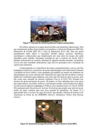 Figura 71: Exemplo da interface gráfica do Projeto Looking Glass

Por último, destaca-se os jogos desenvolvidos com propósitos educacionais. Para
um compreensão melhor desta temática recomenda-se a leitura de Bittencourt [BIT 04],
Bittencourt & Giraffa [BIT 03] e Clua & Bittencourt [CLU 04]. Para um pleno
entendimento deste tópico é necessário abordar alguns conceitos filosóficos,
sociológicos e educacionais que simplesmente por uma razão de escopo não serão
abordados neste trabalho. Entretanto considera-se que o contexto do século XXI é
bastante diferenciado do contexto industrial de algumas décadas passadas. Atualmente
vive-se em uma sociedade cibercultural, logo deve-se preocupar com a formação de
sujeitos pós-industriais
Compreendendo-se a importância dos jogos computadorizados, com ou sem fins
pedagógicos explícitos, no processo de ensino-aprendizagem seria interessante fomentar
a produção de novos títulos e com qualidade que poderão ser usados em ambientes de
aprendizagem, tais como salas de aula. Entretanto tais jogos não devem adotar o mesmo
padrão dos conhecidos jogos didáticos, pois estes não são atrativos para os jovens, pois
não criam uma sensação de imersão conforme Clua et al [CLU 02]. Portanto tais
técnicas de desenvolvimento de games 3D podem ser bem utilizadas para criar jogos
que sejam lúdicos, divertidos, atrativos e que possam atender, como background, algum
ou uma série de objetivos pedagógicos. Pode-se citar o projeto Games-To-Teach [GAM
05] conduzido pelo Massachusetts Institute Technology que propõe uma série de novos
estilos de jogos voltados para uma nova geração de aprendizes. Na Figura 72 é
apresentada uma screenshot do jogo Revolution que aborda a história da Guerra Civil
Americana na forma de um MMORPG (Massive Multiplayer Online Role-Playing
Games).

Figura 72: Screenshot do jogo Revolution – Project Game-to-Teach (MIT)

 
