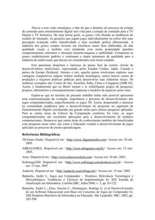 Alia-se a esta visão estratégica, o fato de que o domínio do processo de criação
de conteúdo para entretenimento digital será vital para a criação de conteúdo para a TV
Digital e TV Interativa. De uma forma geral, os games vêm ditando as tendências de
modelo de interação. As gerações que jogam jogos individualmente ou online têm uma
percepção avançada sobre interatividade e uma acuidade gráfica diferenciada. A
indústria dos games sempre investiu em interfaces muito bem elaboradas, de alta
qualidade visual, e também vem estudando com muita propriedade questões
comportamentais referentes a interação homem-máquina e usabilidade. Certamente os
games estabeleceram padrões e continuam a impor patamares de qualidade para a
indústria do audiovisual, que devem ser considerados com muito cuidado.
Este panorama despertou o interesse de países fora do restrito círculo de
desenvolvedores tradicionais, representado pelos Estados Unidos, Japão, Canadá e
países da Europa Ocidental. Atentos a isto, aqueles países resolveram explorar suas
vantagens competitivas (alguns tinham tradição tecnológica, outros baixos custos de
produção) e traçaram políticas públicas para desenvolver suas indústrias locais. Os
melhores exemplos são: Coréia do Sul, Austrália, Índia, China e Cingapura [ABR 05].
Assim, é fundamental que no Brasil surjam e se solidifiquem grupos de pesquisas,
projetos, laboratórios e conseqüentemente empresas e modelos de negócios neste setor.
Espera-se que no término do presente trabalho tenha sido possível apresentar
uma contextualização da evolução, importância e processo de desenvolvimento dos
jogos computadorizados, especificamente os jogos 3D. Assim, despertando o interesse
na comunidade acadêmica para o desenvolvimento de pesquisas no segmento de
Entretenimento Digital constituindo um grande nicho para efetuar pesquisas aplicadas.
Para as outras áreas da Ciência da Computação conforme foi visto, os jogos
computadorizados são excelentes aplicações para o desenvolvimento de modelos
computacionais. Destaca-se que outras áreas do conhecimento também são beneficiadas
com pesquisas nesse setor, tais como a Educação visando o desenvolvimento de jogos
aplicados ao processo de ensino-aprendizagem.

Referências Bibliográficas
3D Game Studio. Disponível em: <http://www.3dgamestudio.com> Acesso em: 20 abr.
2005.
ABRAGAMES. Disponível em: <http://www.abragames.org.br/> Acesso em: 15 mai.
2005.
Alias. Disponível em: <http://www.aliaswavefront.com> Acesso em: 30 abr. 2005.
Softimage|XSI. Disponível em: <http://www.softimage.com/products/xsi/v4/> Acesso
em: 15 mai. 2005
Audacity. Disponível em: <http://audacity.sourceforge.net/> Acesso em: 15 mai. 2005.
Battaiola, André L. Jogos por Computador – Histórico, Relevância Tecnológica e
Mercadológica, Tendências e Técnicas de Implementação In: XIX Jornada de
Atualização em Informática. Curitiba:SBC, Julho/2000, v. 2. pp. 83-122.
Battaiola, André L.; Elias, Nassim C.; Domingues, Rodrigo G. et al Desenvolvimento
de um Software Educacional com Base em Conceitos de Jogos de Computador In:
XIII Simpósio Brasileiro de Informática na Educação. São Leopoldo: SBC, 2002, pp.
282-290.

 