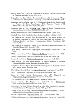 BenHajji, Farid; Erik, Dybner. 3D Graphical User Interfaces. Estocolmo: Universidade
de Estocolmo, Relatório Técnico, 1999, 50 p.
Bergen, Gino Van Den. Collision Detection in Interactive 3D Environments (Morgan
Kaufmann Series in Interactive 3D Technology). Morgan Kaufmann. October 2003.
Bittencourt, João R.; Giraffa, Lucia M. A Utilização dos Role-Playing Games Digitais
no Processo de Ensino-Aprendizagem. 2003. Relatório Técnico n°031,
PPGCC/FACIN/PUCRS, Porto Alegre, 2003, 62 p.
Bittencourt, João R. Um Framework para Criação de Jogos Computadorizados
Multiplataforma. Porto Alegre: PUCRS/PPGCC, 2004, 199 p.
Blender3D. Disponível em: <http://www.blender3d.com> Acesso 15 mai. 2005.
Crawford, Chris. Chris Crawford on Game Design. New Riders Publishers, 2004.
Clua, Esteban Walter Gonzalez; Junior, Carlo Luciano de Luca; Nabais, Rodrigo José
de Moraes. Importância e Impacto dos Jogos Educativos na Sociedade. In: I
Workshop Brasileiro de Jogos e Entretenimento Digital. Proceedings. SBC:
Fortaleza, 2002.
Clua, Esteban W.G.; Bittencourt, João R. In: XV Simpósio Brasileiro de Informática na
Educação. Manaus: SBC, Novembro/2004.
Crystal Space. Disponível em: <http://crystal.sourceforge.net/> Acesso em: 22 abr.
2005.
DAZ Production. Disponível em: <http://www.daz3d.com/> Acesso em: 15 mai. 2005.
DirectIA. Disponível em: <http://www.directia.com> Acesso em: 15 mai. 2005.
Discreet. Disponível em: <http://www.discreet.com/> Acesso em: 25 abr. 2005.
Eberly David H., 3D Game Engine Design : A Practical Approach to Real-Time
Computer Graphics. Morgan Kaufmann, September, 2000.
Eberly David H. Game Physics (Interactive 3d Technology Series). Morgan Kaufmann;
Bk&CD-Rom edition. December, 2003.
E-On Software. Disponível em: <www.e-onsoftware.com> Acesso em: 10 mai. 2005.
Fly 3D. Disponível em: <http://www.fly3d.com.br> Acesso: 15 abr. 2005.
Games to Teach Project. Desenvolvido pelo MIT. Disponível
<http://cms.mit.edu/games/education/> Acesso em: 28 abr. 2005.

em:

GIMP. Disponível em: <http://www.gimp.org/> Acesso em: 15 mai. 2005.
Isacovic, Karsten. 3D Engine
List. Disponível
berlin.de/~ki/engines.html> Acesso em: 10 mai. 2005.

em:

<http://cg.cs.tu-

Laird, John. Van Lent, Michael. Human-level AI’s Killer Application: Interactive
Computer Games In: AI Magazine, v.22, n.2, 2001, pp. 15-25.
LaMothe, André. Tricks of the 3D Game Programming Gurus-Advanced 3D Graphics
and Rasterization, Pearson Education, June 2003.
NewTek. Disponível em: <http://www.newtek.com> Acesso em: 10 mai. 2005.
ODF Rocket. Disponível em: <http://www.physicstools.org/> Acesso em: 15 mai. 2005.

 