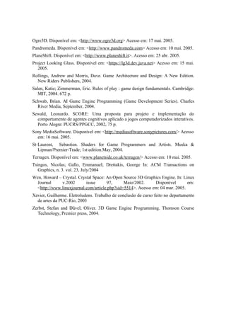 Ogre3D. Disponível em: <http://www.ogre3d.org> Acesso em: 17 mai. 2005.
Pandromeda. Disponível em: <http://www.pandromeda.com> Acesso em: 10 mai. 2005.
PlaneShift. Disponível em: <http://www.planeshift.it>. Acesso em: 25 abr. 2005.
Project Looking Glass. Disponível em: <https://lg3d.dev.java.net> Acesso em: 15 mai.
2005.
Rollings, Andrew and Morris, Dave. Game Architecture and Design: A New Edition.
New Riders Publishers, 2004.
Salen, Katie; Zimmerman, Eric. Rules of play : game design fundamentals. Cambridge:
MIT, 2004. 672 p.
Schwab, Brian. AI Game Engine Programming (Game Development Series). Charles
River Media, September, 2004.
Sewald, Leonardo. SCORE: Uma proposta para projeto e implementação do
comportamento de agentes cognitivos aplicado a jogos computadorizados interativos.
Porto Alegre: PUCRS/PPGCC, 2002, 75 p.
Sony MediaSoftware. Disponível em: <http://mediasoftware.sonypictures.com/> Acesso
em: 16 mai. 2005.
St-Laurent, Sebastien. Shaders for Game Programmers and Artists. Muska &
Lipman/Premier-Trade; 1st edition.May, 2004.
Terragen. Disponível em: <www.planetside.co.uk/terragen/> Acesso em: 10 mai. 2005.
Tsingos, Nicolas; Gallo, Emmanuel; Drettakis, George In: ACM Transactions on
Graphics, n. 3. vol. 23, July/2004
Wen, Howard – Crystal. Crystal Space: An Open Source 3D Graphics Engine. In: Linux
Journal
v.2002
issue
97,
Maio/2002.
Disponível
em:
<http://www.linuxjournal.com/article.php?sid=5514>. Acesso em: 04 mar. 2005.
Xavier, Guilherme. Eletroludens. Trabalho de conclusão de curso feito no departamento
de artes da PUC-Rio, 2003
Zerbst, Stefan and Düvel, Oliver. 3D Game Engine Programming. Thomson Course
Technology, Premier press, 2004.

 