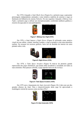 Em 1974 é lançado o Atari Shark Jaws (Figura 6), o primeiro jogo a apresentar
personagens independentes animados e uma tentativa explícita de associar o jogo ao
fenômeno de bilheteria do cinema Tubarão. No ano seguinte é lançado o Midway Gun
Fight, o primeiro jogo a utilizar um microprocessador, conferindo melhores gráficos e
recursos de jogo para os seus participantes.

Figura 7: Midway Gun Fight (1975)

Em 1976, a Atari lançou o Night Driver (Figura 8) utilizando como atrativo
visual em sua cabine, volante, marchas e pedais, o jogo se propõe a criar uma atmosfera
realista. Na escassez de recursos gráficos, fazia uso do desenho do interior do carro
pintado sobre a tela.

Figura 8: Night Driver (1976)

Em 1978, o Taito Space Invaders (Figura 9) trata-se da primeira grande
repercussão dos jogos eletrônicos, que desde então invadiram a sociedade em todos as
suas extensões. Para parecer colorido, o jogo japonês fazia uso de overlays.

Figura 9: Taito Space Invaders (1978)

Em 1979 com o lançamento do Atari Asteroids (Figura 10) é tido com um dos
grandes clássico da Atari. Para o desenvolvimento deste jogo foi aproveitado a
modelagem vetorial de sucesso como em SpaceWar!.

Figura 10: Atari Asteroids (1979)

 