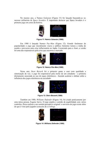 No mesmo ano, a Namco Galaxian (Figura 11) foi lançado baseando-se no
sucesso militarista de Space Invaders. É importante destacar que Space Invaders é o
primeiro jogo em cores da história.

Figura 11: Namco Galaxian (1980)

Em 1980 é lançado Namco Pac-Man (Figura 12). Grande fenômeno de
popularidade o jogo que inicialmente visava o público feminino tomou a mídia de
assalto e provocou uma crise inflacionária no Japão. Licenciado para a Atari, a versão
foi uma das responsáveis pela crise que encerrou o mercado.

Figura 12: Namco Pac-Man (1980)

Nesse ano, Stern Berzerk foi o primeiro game a usar com qualidade a
sintetização de voz, o jogo foi responsável pela morte de um estudante - a primeira
diretamente associada ao uso de jogos eletrônicos - fazendo acalorar o debate sobre a
influência dos jogos eletrônicos na sociedade.

Figura 13: Stern Berzerk (1980)

Também em 1980, Williams Defender (Figura 14), foi criado praticamente por
uma única pessoa, Eugene Jarvis. O jogo amplia o sentido de jogabilidade com vários
controles, física realista e um sentido perceptivo original: o universo do jogo existe além
do que é visto pelo jogador (conceito de scrolling).

Figura 14: Williams Defender (1980)

 