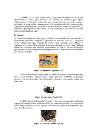 Em 1993, a SEGA lança Virtua Fighter (Figura 18). Esse jogo teve uma grande
repercurssão na época por utilização um modelo de animação por objetos
tridimensionais. Construções poligonais são animadas levando em conta massa e
aceleração em tempo real de processamento. Com a popularização dos recursos gráficos
de gerenciamento geométrico e das placas de processamento gráfico, os jogos ditos 3D
tornaram-se paradigmáticos desde então, ou seja, começam a ser adotados de forma
unânime na produção de jogos.
2.3 Consoles
Os consoles ou videogames são jogos eletrônicos desenvolvidos para uso doméstico.
Basicamente funcionam acoplados a aparelhos de televisão. Em 1972, Magnavox
Odyssey (Figura 19), após liberação de patentes, Baer conseguiu que a Magnavox
produzisse seu produto. Monocromático e sem som, vinha com overlays, dados, fichas e
dinheiro de brinquedo para aumentar a participação do jogador. Poucas variações de
jogo e planos de marketing errados não impulsionaram as vendas iniciais que pararam
após 100 mil unidades.

Figura 19: Magnavox Odyssey (1972)

Em 1975, Atari Home Pong (Figura 20), apoiada financeira e logisticamente pela
Sears, a Atari inundou o mercado com a versão particular de PONG, seu primeiro
sucesso. O excesso do produto e de similares foi responsável pela primeira grande crise
do mercado.

Figura 20: Atari Home Pong (1975)

Em 1976, Fairchild Channel F (Figura 21) foi o primeiro console a multiplicar
os jogos por dispositivos de memória externa em cartuchos plásticos. Não permaneceu
muito tempo no mercado devido a pouca variabilidade de jogos e principalmente pelo
preço final dos mesmos.

Figura 21: Fairchild Channel F (1976)

 