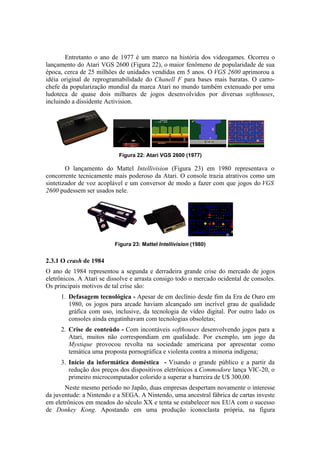 Entretanto o ano de 1977 é um marco na história dos videogames. Ocorreu o
lançamento do Atari VGS 2600 (Figura 22), o maior fenômeno de popularidade de sua
época, cerca de 25 milhões de unidades vendidas em 5 anos. O VGS 2600 aprimorou a
idéia original de reprogramabilidade do Chanell F para bases mais baratas. O carrochefe da popularização mundial da marca Atari no mundo também extenuado por uma
ludoteca de quase dois milhares de jogos desenvolvidos por diversas softhouses,
incluindo a dissidente Activision.

Figura 22: Atari VGS 2600 (1977)

O lançamento do Mattel Intellivision (Figura 23) em 1980 representava o
concorrente tecnicamente mais poderoso da Atari. O console trazia atrativos como um
sintetizador de voz acoplável e um conversor de modo a fazer com que jogos do VGS
2600 pudessem ser usados nele.

Figura 23: Mattel Intellivision (1980)

2.3.1 O crash de 1984
O ano de 1984 representou a segunda e derradeira grande crise do mercado de jogos
eletrônicos. A Atari se dissolve e arrasta consigo todo o mercado ocidental de consoles.
Os principais motivos de tal crise são:
1. Defasagem tecnológica - Apesar de em declínio desde fim da Era de Ouro em
1980, os jogos para arcade haviam alcançado um incrível grau de qualidade
gráfica com uso, inclusive, da tecnologia de vídeo digital. Por outro lado os
consoles ainda engatinhavam com tecnologias obsoletas;
2. Crise de conteúdo - Com incontáveis softhouses desenvolvendo jogos para a
Atari, muitos não correspondiam em qualidade. Por exemplo, um jogo da
Mystique provocou revolta na sociedade americana por apresentar como
temática uma proposta pornográfica e violenta contra a minoria indígena;
3. Início da informática doméstica - Visando o grande público e a partir da
redução dos preços dos dispositivos eletrônicos a Commodore lança VIC-20, o
primeiro microcomputador colorido a superar a barreira de U$ 300,00.
Neste mesmo período no Japão, duas empresas despertam novamente o interesse
da juventude: a Nintendo e a SEGA. A Nintendo, uma ancestral fábrica de cartas investe
em eletrônicos em meados do século XX e tenta se estabelecer nos EUA com o sucesso
de Donkey Kong. Apostando em uma produção iconoclasta própria, na figura

 