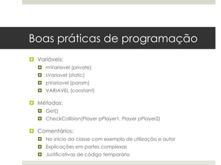Boas práticas de programação
 Variáveis:
   mVariavel (private)
   sVariavel (static)
   pVariavel (param)
   VARIAVEL (constant)

 Métodos:
   Get()
   CheckCollision(Player pPlayer1, Player pPlayer2)

 Comentários:
   No início da classe com exemplo de utilização e autor
   Explicações em partes complexas
   Justificativas de código temporário
 
