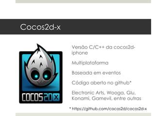 Cocos2d-x

             Versão C/C++ da cocos2d-
             iphone

             Multiplataforma

             Baseada em eventos

             Código aberto no github*

             Electronic Arts, Wooga, Glu,
             Konami, Gamevil, entre outras

            * https://github.com/cocos2d/cocos2d-x
 