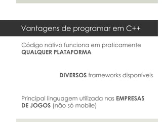 Vantagens de programar em C++

Código nativo funciona em praticamente
QUALQUER PLATAFORMA


            DIVERSOS frameworks disponíveis


Principal linguagem utilizada nas EMPRESAS
DE JOGOS (não só mobile)
 