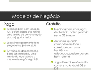 Modelos de Negócio
Pago                           Gratuito
 Funciona bem com jogos de       Funciona bem com jogos
  iOS, porém desde que tenha       de Android, pois a pirataria
  uma versão de demonstração       neste OS é maior
  para o jogador testar
                                  Anúncios, quando
 Jogos indie geralmente tem
  preços entre $0.99 e $2.99
                                   colocados em locais
                                   corretos e com uma
 A versão de demonstração         freqüência
  pode ser limitada ou uma         adequada, podem dar um
  versão do jogo usando o          bom retorno
  modelo de negócio gratuito
                                  Jogos Freemium são muito
                                   comuns no Android OS e
                                   iOS
 