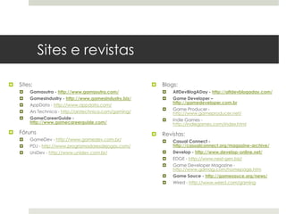 Sites e revistas

   Sites:                                                 Blogs:
       Gamasutra - http://www.gamasutra.com/                  AltDevBlogADay - http://altdevblogaday.com/
       Gamesindustry - http://www.gamesindustry.biz/          Game Developer –
                                                                http://gamedeveloper.com.br
       AppData - http://www.appdata.com/
                                                               Game Producer -
       Ars Technica - http://arstechnica.com/gaming/           http://www.gameproducer.net/
       GameCareerGuide -                                      Indie Games -
        http://www.gamecareerguide.com/                         http://indiegames.com/index.html
   Fóruns                                                 Revistas:
       GameDev - http://www.gamedev.com.br/                   Casual Connect -
       PDJ - http://www.programadoresdejogos.com/              http://casualconnect.org/magazine-archive/
       UniDev - http://www.unidev.com.br/                     Develop - http://www.develop-online.net/
                                                               EDGE - http://www.next-gen.biz/
                                                               Game Developer Magazine -
                                                                http://www.gdmag.com/homepage.htm
                                                               Game Sauce - http://gamesauce.org/news/
                                                               Wired - http://www.wired.com/gaming
 