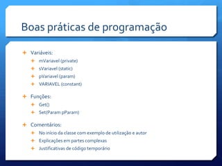 Boas práticas de programação
 Variáveis:
 mVariavel (private)
 sVariavel (static)
 pVariavel (param)
 VARIAVEL (constant)
 Funções:
 Get()
 Set(Param pParam)
 Comentários:
 No início da classe com exemplo de utilização e autor
 Explicações em partes complexas
 Justificativas de código temporário
 