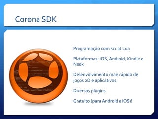 Corona SDK
Programação com script Lua
Plataformas: iOS, Android, Kindle e
Nook
Desenvolvimento mais rápido de
jogos 2D e aplicativos
Diversos plugins
Gratuito (para Android e iOS)!
 