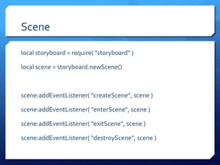 Scene
local storyboard = require( "storyboard" )
local scene = storyboard.newScene()
scene:addEventListener( "createScene", scene )
scene:addEventListener( "enterScene", scene )
scene:addEventListener( "exitScene", scene )
scene:addEventListener( "destroyScene", scene )
 