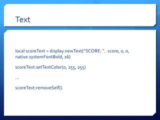 Text
local scoreText = display.newText(”SCORE: ".. score, 0, 0,
native.systemFontBold, 16)
scoreText:setTextColor(0, 255, 255)
…
scoreText:removeSelf()
 