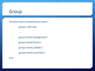 Group
function scene:createScene( event )
group = self.view
...
group:insert( background )
group:insert( forest )
group:insert( collider )
group:insert( scoreText )
end
 