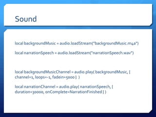 Sound
local backgroundMusic = audio.loadStream("backgroundMusic.m4a")
local narrationSpeech = audio.loadStream("narrationSpeech.wav")
local backgroundMusicChannel = audio.play( backgroundMusic, {
channel=1, loops=-1, fadein=5000 } )
local narrationChannel = audio.play( narrationSpeech, {
duration=30000, onComplete=NarrationFinished } )
 
