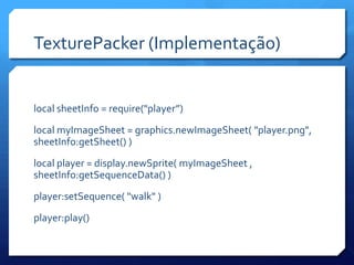 TexturePacker (Implementação)
local sheetInfo = require("player”)
local myImageSheet = graphics.newImageSheet( "player.png",
sheetInfo:getSheet() )
local player = display.newSprite( myImageSheet ,
sheetInfo:getSequenceData() )
player:setSequence( "walk" )
player:play()
 