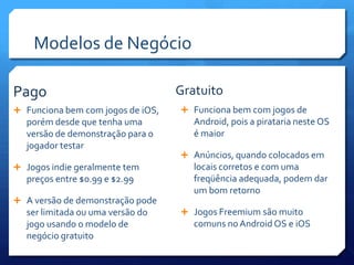 Modelos de Negócio
 Funciona bem com jogos de iOS,
porém desde que tenha uma
versão de demonstração para o
jogador testar
 Jogos indie geralmente tem
preços entre $0.99 e $2.99
 A versão de demonstração pode
ser limitada ou uma versão do
jogo usando o modelo de
negócio gratuito
 Funciona bem com jogos de
Android, pois a pirataria neste OS
é maior
 Anúncios, quando colocados em
locais corretos e com uma
freqüência adequada, podem dar
um bom retorno
 Jogos Freemium são muito
comuns no Android OS e iOS
Pago Gratuito
 